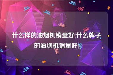 什么样的油烟机销量好(什么牌子的油烟机销量好)
