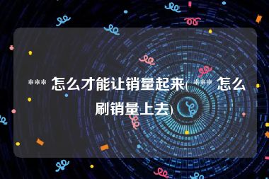  *** 怎么才能让销量起来( *** 怎么刷销量上去)