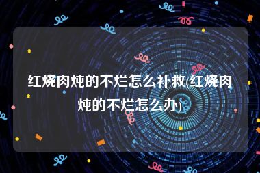 红烧肉炖的不烂怎么补救(红烧肉炖的不烂怎么办)