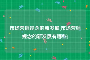 市场营销观念的新发展(市场营销观念的新发展有哪些)