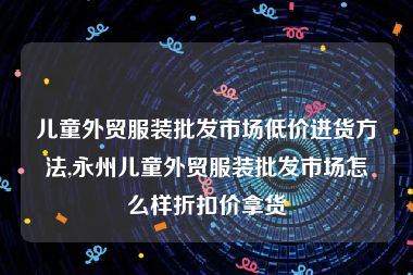 儿童外贸服装批发市场低价进货方法,永州儿童外贸服装批发市场怎么样折扣价拿货
