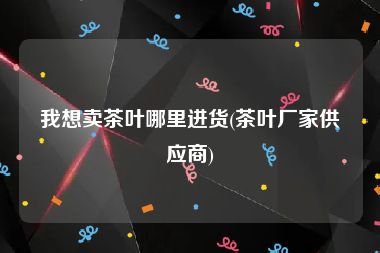 我想卖茶叶哪里进货(茶叶厂家供应商)