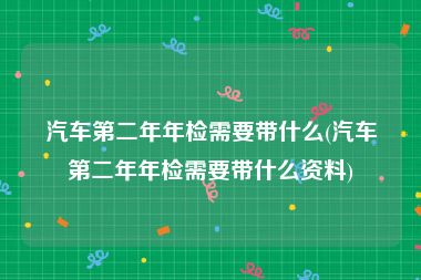汽车第二年年检需要带什么(汽车第二年年检需要带什么资料)