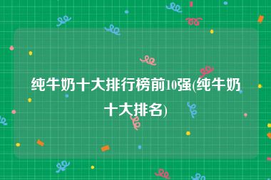 纯牛奶十大排行榜前10强(纯牛奶十大排名)