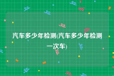 汽车多少年检测(汽车多少年检测一次车)
