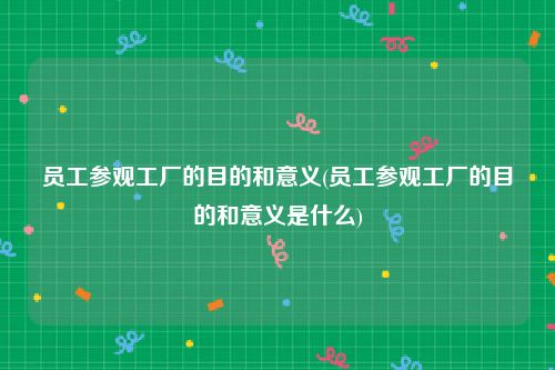 员工参观工厂的目的和意义(员工参观工厂的目的和意义是什么)