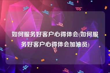 如何服务好客户心得体会(如何服务好客户心得体会加油员)