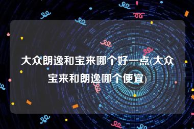 大众朗逸和宝来哪个好一点(大众宝来和朗逸哪个便宜)