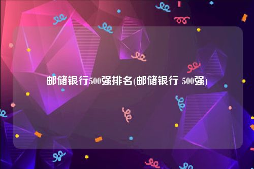 邮储银行500强排名(邮储银行 500强)