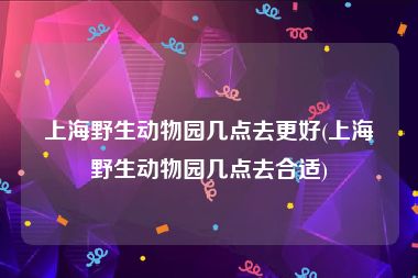 上海野生动物园几点去更好(上海野生动物园几点去合适)