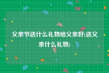 父亲节送什么礼物给父亲好(送父亲什么礼物)