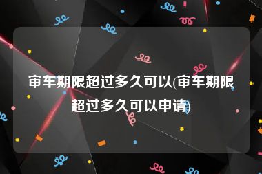 审车期限超过多久可以(审车期限超过多久可以申请)