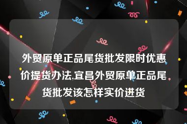 外贸原单正品尾货批发限时优惠价提货办法,宜昌外贸原单正品尾货批发该怎样实价进货