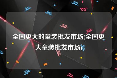 全国更大的童装批发市场(全国更大童装批发市场)