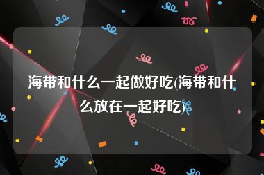 海带和什么一起做好吃(海带和什么放在一起好吃)