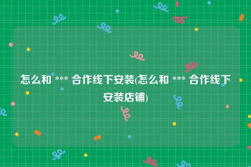 怎么和 *** 合作线下安装(怎么和 *** 合作线下安装店铺)