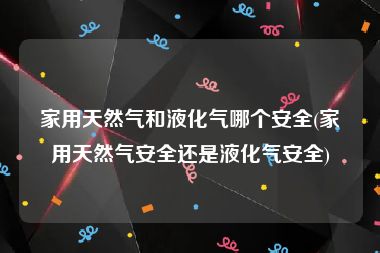 家用天然气和液化气哪个安全(家用天然气安全还是液化气安全)