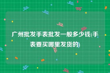 广州批发手表批发一般多少钱(手表要买哪里发货的)