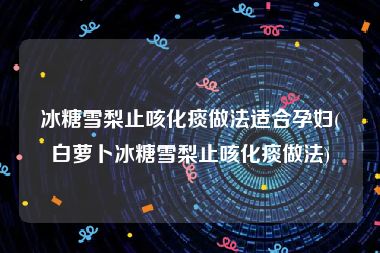 冰糖雪梨止咳化痰做法适合孕妇(白萝卜冰糖雪梨止咳化痰做法)