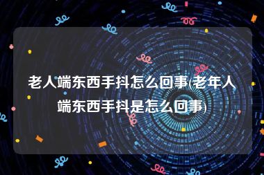 老人端东西手抖怎么回事(老年人端东西手抖是怎么回事)