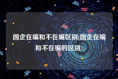 国企在编和不在编区别(国企在编和不在编的区别)