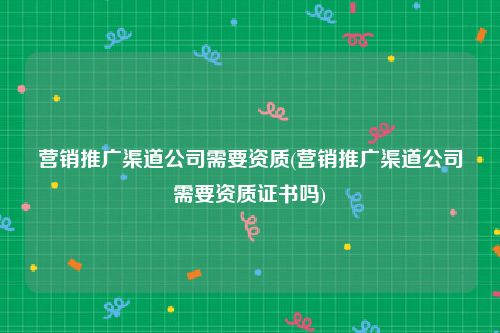 营销推广渠道公司需要资质(营销推广渠道公司需要资质证书吗)