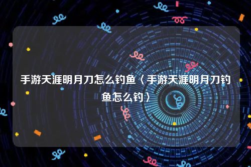 手游天涯明月刀怎么钓鱼〈手游天涯明月刀钓鱼怎么钓〉