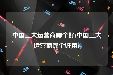 中国三大运营商哪个好(中国三大运营商哪个好用)