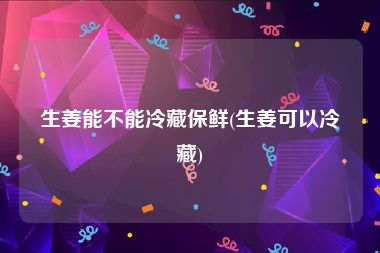 生姜能不能冷藏保鲜(生姜可以冷藏)