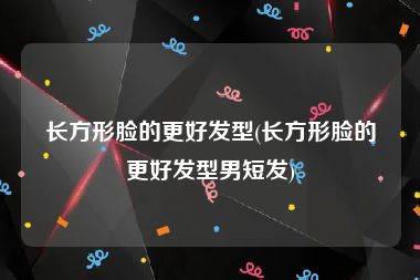 长方形脸的更好发型(长方形脸的更好发型男短发)