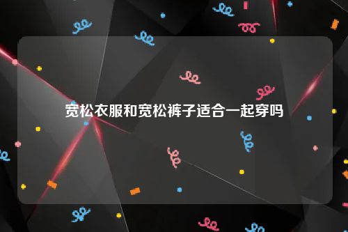 宽松衣服和宽松裤子适合一起穿吗