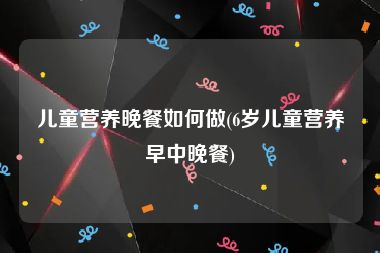 儿童营养晚餐如何做(6岁儿童营养早中晚餐)