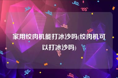 家用绞肉机能打冰沙吗(绞肉机可以打冰沙吗)