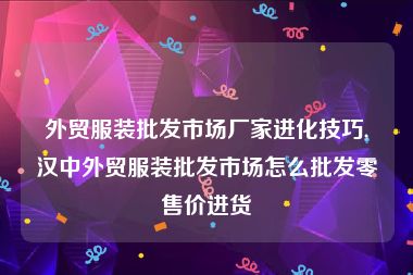 外贸服装批发市场厂家进化技巧,汉中外贸服装批发市场怎么批发零售价进货