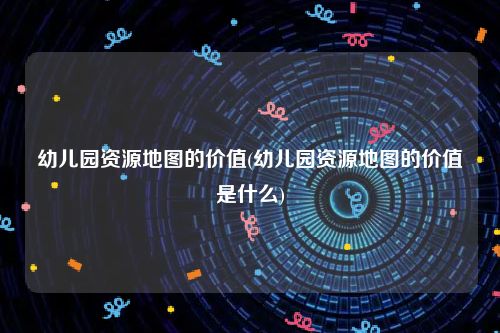 幼儿园资源地图的价值(幼儿园资源地图的价值是什么)
