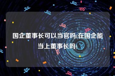 国企董事长可以当官吗(在国企能当上董事长吗)