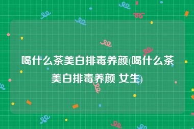 喝什么茶美白排毒养颜(喝什么茶美白排毒养颜 女生)