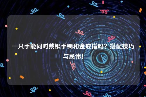 一只手能同时戴银手镯和金戒指吗？搭配技巧与忌讳！