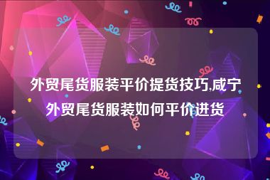 外贸尾货服装平价提货技巧,咸宁外贸尾货服装如何平价进货