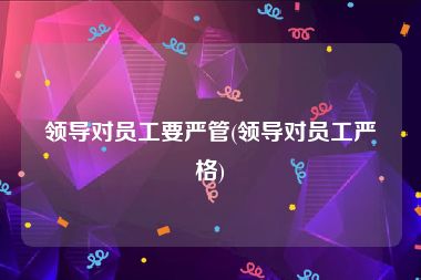 领导对员工要严管(领导对员工严格)