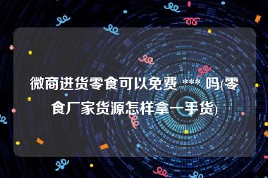 微商进货零食可以免费 *** 吗(零食厂家货源怎样拿一手货)