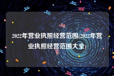 2022年营业执照经营范围(2022年营业执照经营范围大全)