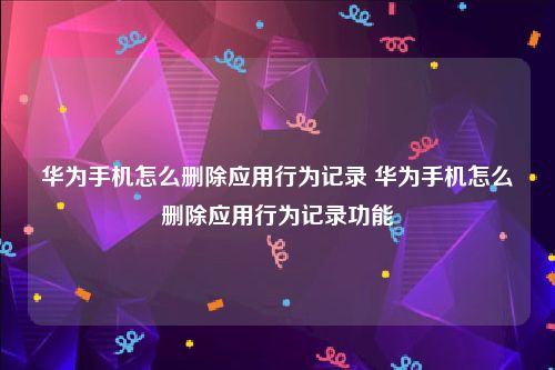 华为手机怎么删除应用行为记录 华为手机怎么删除应用行为记录功能