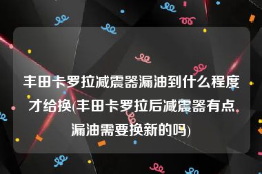 丰田卡罗拉减震器漏油到什么程度才给换(丰田卡罗拉后减震器有点漏油需要换新的吗)