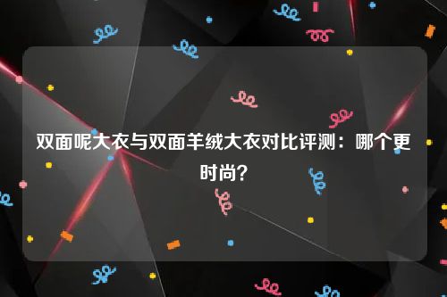 双面呢大衣与双面羊绒大衣对比评测：哪个更时尚？