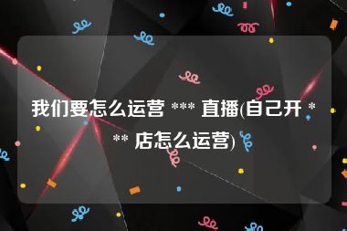 我们要怎么运营 *** 直播(自己开 *** 店怎么运营)