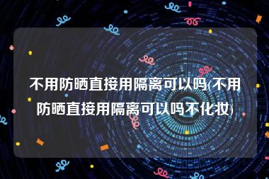 不用防晒直接用隔离可以吗(不用防晒直接用隔离可以吗不化妆)