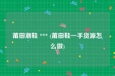 莆田潮鞋 *** (莆田鞋一手货源怎么做)