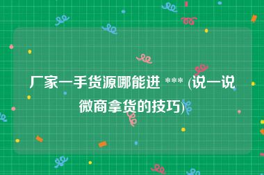 厂家一手货源哪能进 *** (说一说微商拿货的技巧)