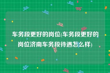 车务段更好的岗位(车务段更好的岗位济南车务段待遇怎么样)